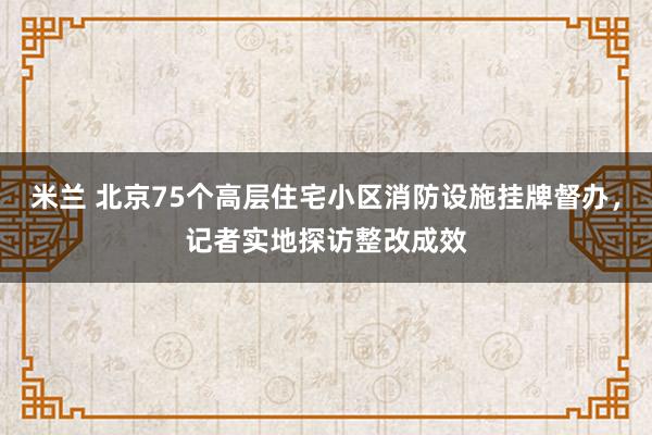 米兰 北京75个高层住宅小区消防设施挂牌督办，记者实地探访整改成效
