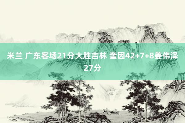 米兰 广东客场21分大胜吉林 奎因42+7+8姜伟泽27分