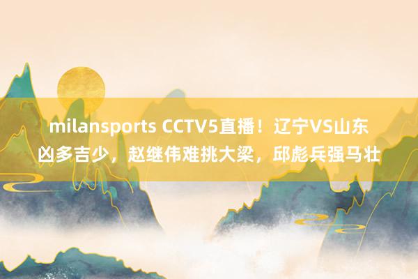 milansports CCTV5直播！辽宁VS山东凶多吉少，赵继伟难挑大梁，邱彪兵强马壮