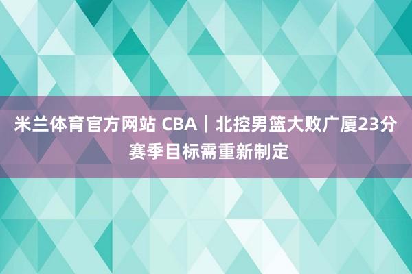 米兰体育官方网站 CBA｜北控男篮大败广厦23分 赛季目标需重新制定