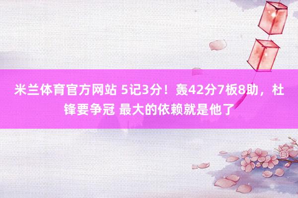 米兰体育官方网站 5记3分！轰42分7板8助，杜锋要争冠 最大的依赖就是他了