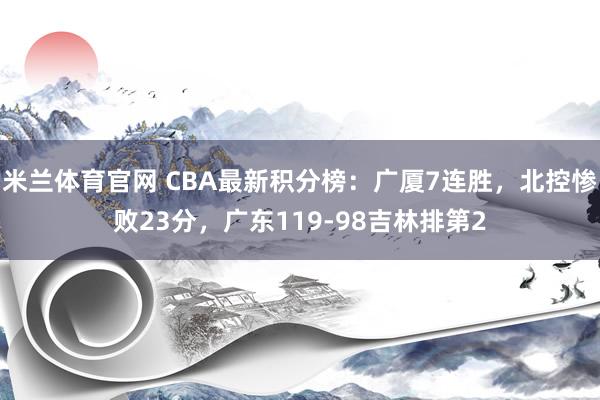 米兰体育官网 CBA最新积分榜：广厦7连胜，北控惨败23分，广东119-98吉林排第2