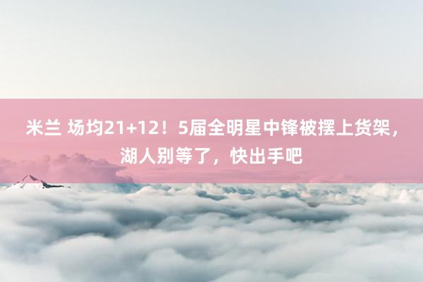 米兰 场均21+12！5届全明星中锋被摆上货架，湖人别等了，快出手吧