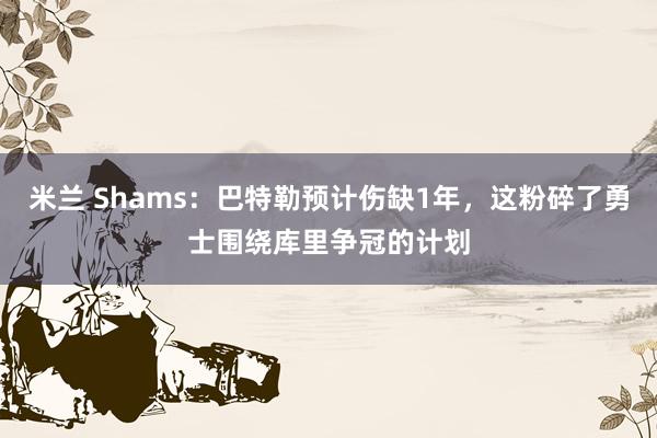 米兰 Shams：巴特勒预计伤缺1年，这粉碎了勇士围绕库里争冠的计划