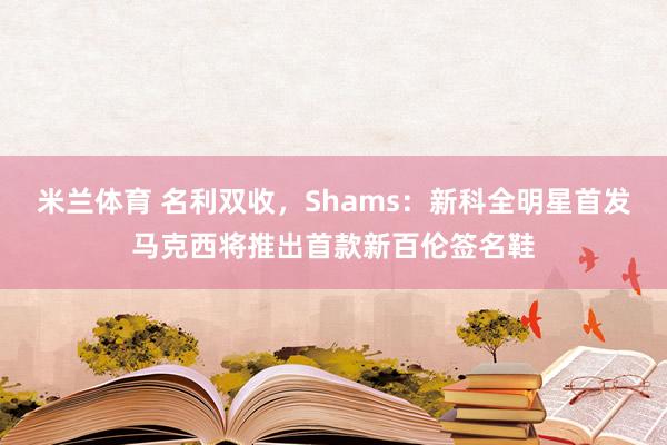 米兰体育 名利双收，Shams：新科全明星首发马克西将推出首款新百伦签名鞋