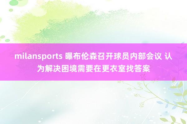 milansports 曝布伦森召开球员内部会议 认为解决困境需要在更衣室找答案