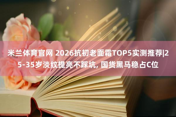 米兰体育官网 2026抗初老面霜TOP5实测推荐|25-35岁淡纹提亮不踩坑, 国货黑马稳占C位