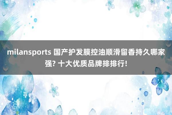 milansports 国产护发膜控油顺滑留香持久哪家强? 十大优质品牌排排行!