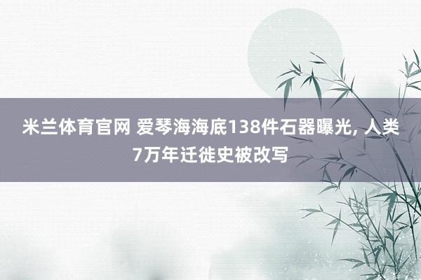 米兰体育官网 爱琴海海底138件石器曝光, 人类7万年迁徙史被改写