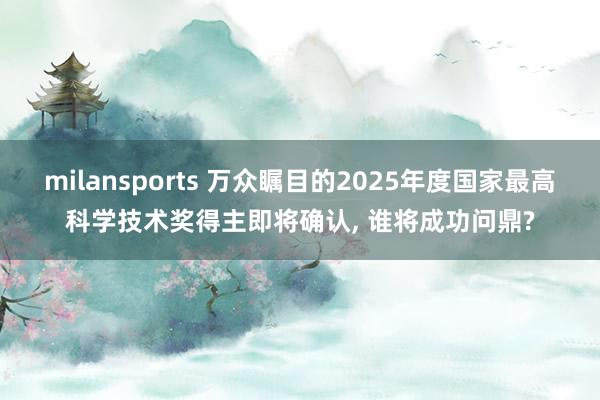 milansports 万众瞩目的2025年度国家最高科学技术奖得主即将确认, 谁将成功问鼎?