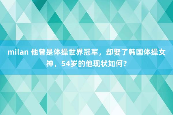milan 他曾是体操世界冠军，却娶了韩国体操女神，54岁的他现状如何？