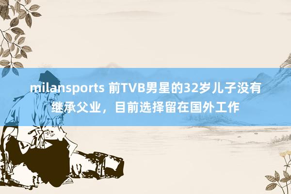milansports 前TVB男星的32岁儿子没有继承父业，目前选择留在国外工作