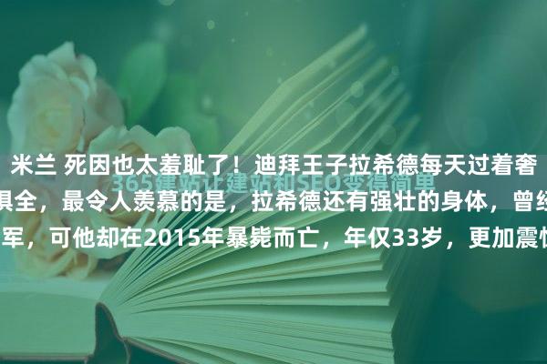 米兰 死因也太羞耻了！迪拜王子拉希德每天过着奢侈的生活，跑车别墅一应俱全，最令人羡慕的是，拉希德还有强壮的身体，曾经获得两次亚运会马术冠军，可他却在2015年暴毙而亡，年仅33岁，更加震惊的是，医生怀疑他可能死于纵欲过度……那种最极致的奢华背后，往往藏着最经不起推敲的荒唐。2015年9月...