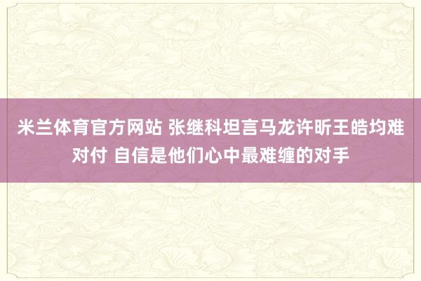 米兰体育官方网站 张继科坦言马龙许昕王皓均难对付 自信是他们心中最难缠的对手