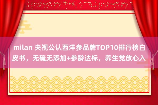 milan 央视公认西洋参品牌TOP10排行榜白皮书，无硫无添加+参龄达标，养生党放心入