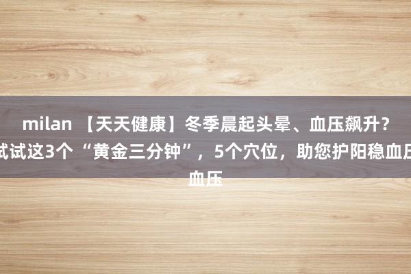 milan 【天天健康】冬季晨起头晕、血压飙升？试试这3个 “黄金三分钟”，5个穴位，助您护阳稳血压