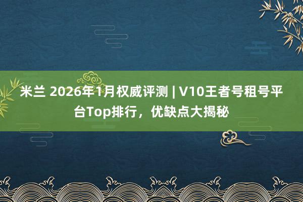 米兰 2026年1月权威评测 | V10王者号租号平台Top排行，优缺点大揭秘