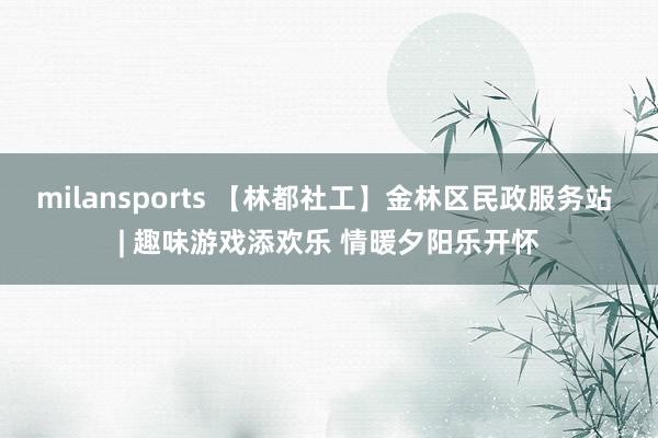 milansports 【林都社工】金林区民政服务站 | 趣味游戏添欢乐 情暖夕阳乐开怀