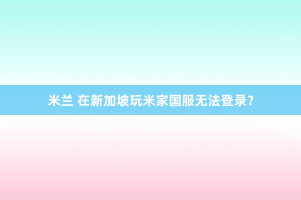 米兰 在新加坡玩米家国服无法登录？