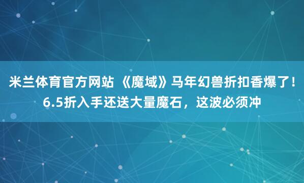 米兰体育官方网站 《魔域》马年幻兽折扣香爆了！6.5折入手还送大量魔石，这波必须冲