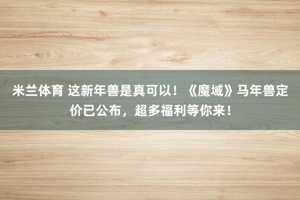 米兰体育 这新年兽是真可以！《魔域》马年兽定价已公布，超多福利等你来！
