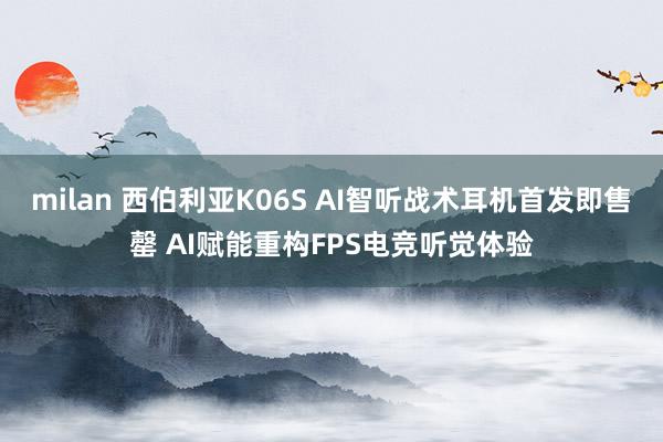 milan 西伯利亚K06S AI智听战术耳机首发即售罄 AI赋能重构FPS电竞听觉体验