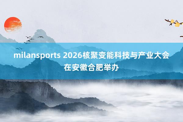 milansports 2026核聚变能科技与产业大会在安徽合肥举办