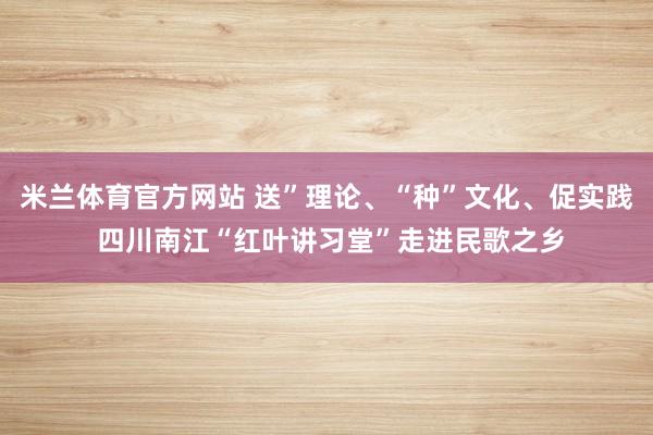 米兰体育官方网站 送”理论、“种”文化、促实践 四川南江“红叶讲习堂”走进民歌之乡