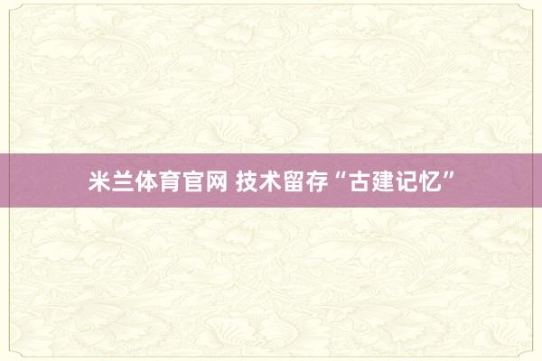 米兰体育官网 技术留存“古建记忆”