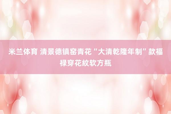 米兰体育 清景德镇窑青花“大清乾隆年制”款福禄穿花紋软方瓶