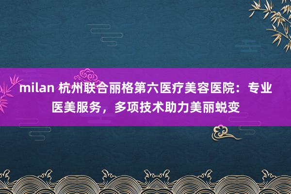 milan 杭州联合丽格第六医疗美容医院：专业医美服务，多项技术助力美丽蜕变