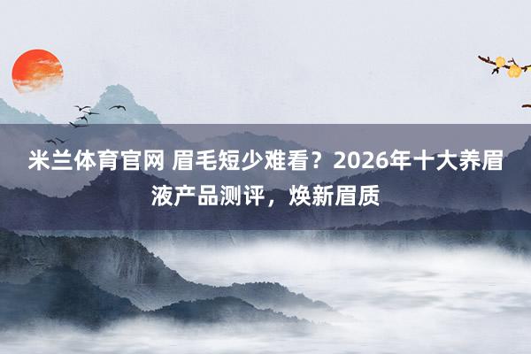 米兰体育官网 眉毛短少难看？2026年十大养眉液产品测评，焕新眉质