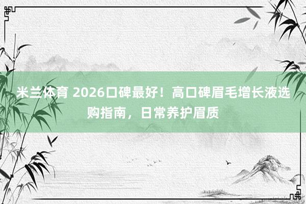 米兰体育 2026口碑最好！高口碑眉毛增长液选购指南，日常养护眉质