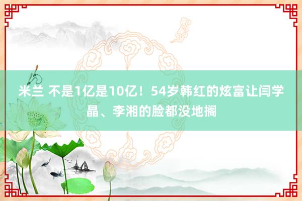 米兰 不是1亿是10亿！54岁韩红的炫富让闫学晶、李湘的脸都没地搁