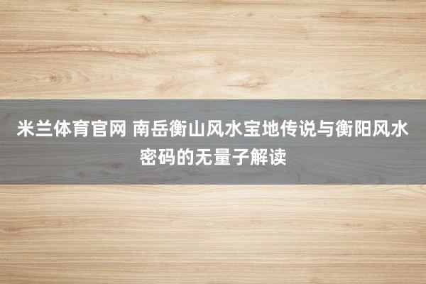 米兰体育官网 南岳衡山风水宝地传说与衡阳风水密码的无量子解读