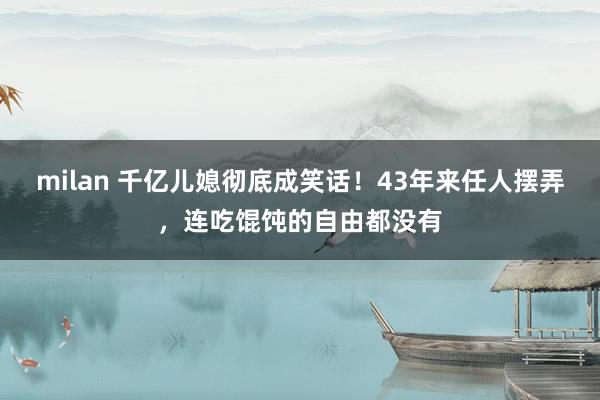 milan 千亿儿媳彻底成笑话！43年来任人摆弄，连吃馄饨的自由都没有
