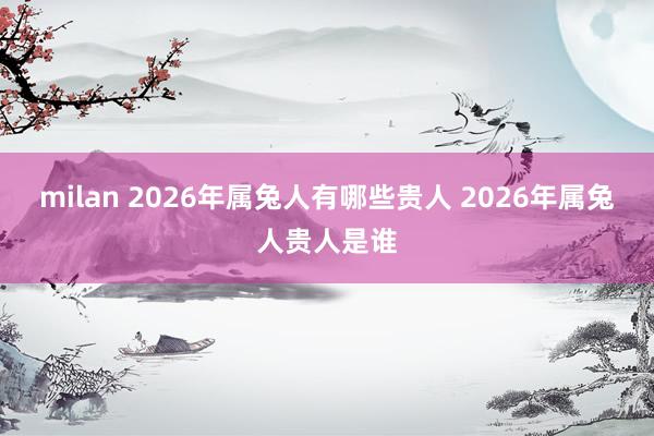 milan 2026年属兔人有哪些贵人 2026年属兔人贵人是谁