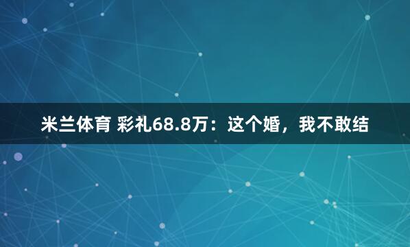 米兰体育 彩礼68.8万：这个婚，我不敢结