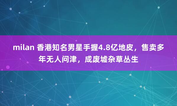 milan 香港知名男星手握4.8亿地皮，售卖多年无人问津，成废墟杂草丛生