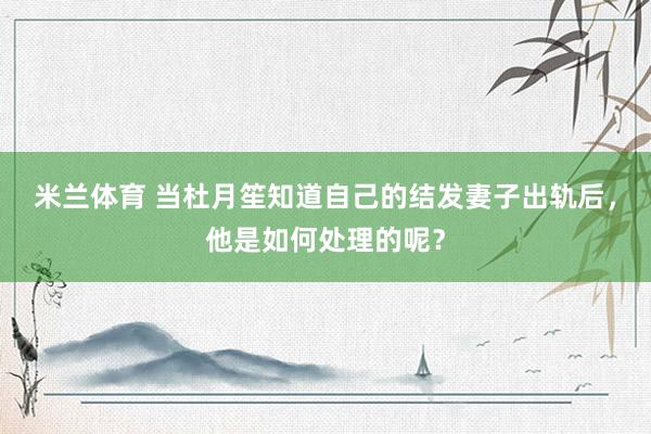 米兰体育 当杜月笙知道自己的结发妻子出轨后，他是如何处理的呢？