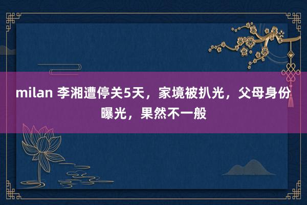 milan 李湘遭停关5天，家境被扒光，父母身份曝光，果然不一般