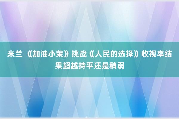 米兰 《加油小茉》挑战《人民的选择》收视率结果超越持平还是稍弱