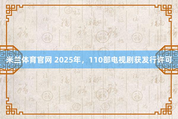 米兰体育官网 2025年，110部电视剧获发行许可