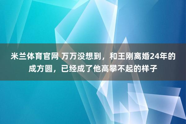 米兰体育官网 万万没想到，和王刚离婚24年的成方圆，已经成了他高攀不起的样子