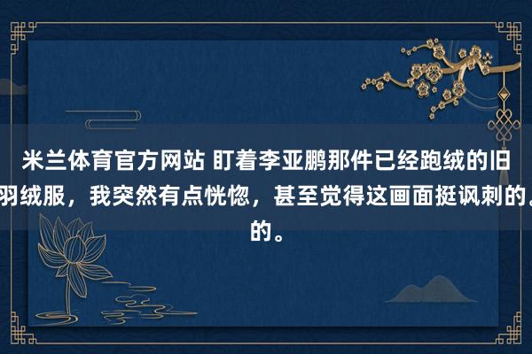 米兰体育官方网站 盯着李亚鹏那件已经跑绒的旧羽绒服，我突然有点恍惚，甚至觉得这画面挺讽刺的。