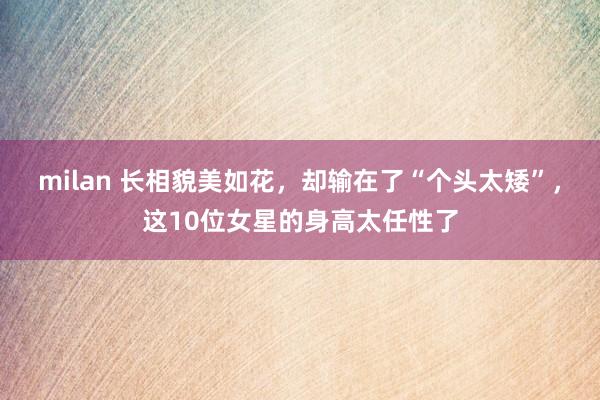 milan 长相貌美如花，却输在了“个头太矮”，这10位女星的身高太任性了