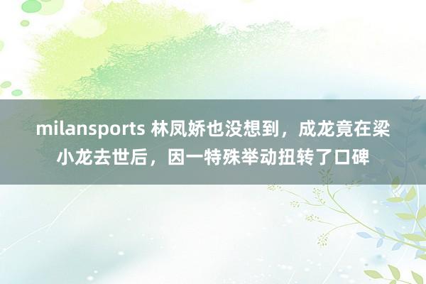milansports 林凤娇也没想到，成龙竟在梁小龙去世后，因一特殊举动扭转了口碑