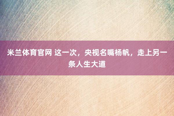 米兰体育官网 这一次，央视名嘴杨帆，走上另一条人生大道