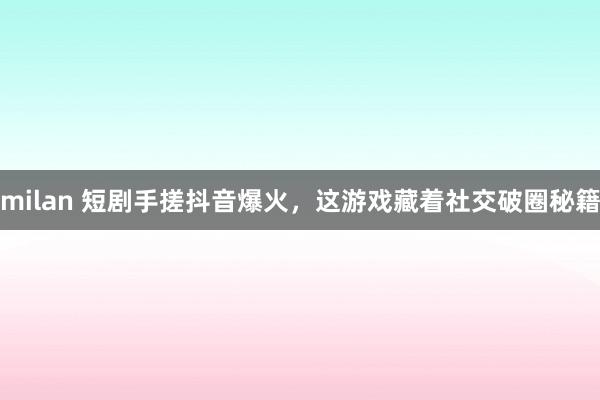 milan 短剧手搓抖音爆火，这游戏藏着社交破圈秘籍