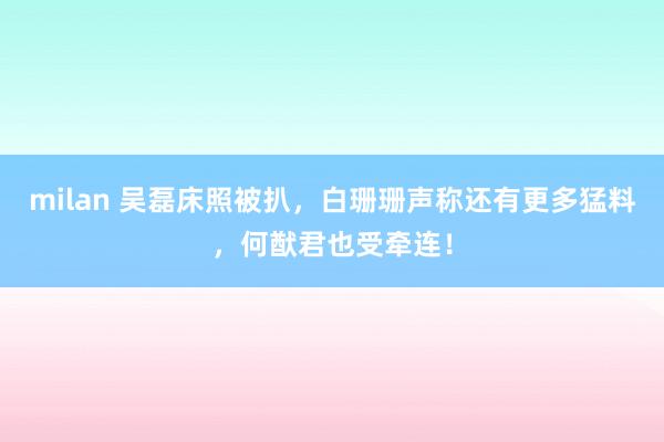 milan 吴磊床照被扒，白珊珊声称还有更多猛料，何猷君也受牵连！